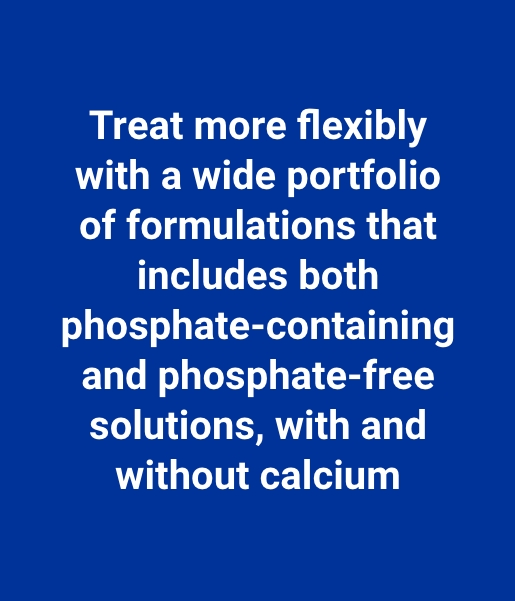 Treat more flexibly with a wide portfolio of formulations that includes both phosphate-containing and phosphate-free solutions, with and without calcium